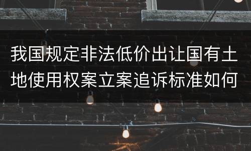 我国规定非法低价出让国有土地使用权案立案追诉标准如何认定