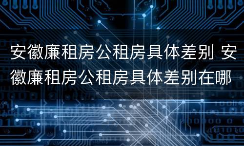 安徽廉租房公租房具体差别 安徽廉租房公租房具体差别在哪