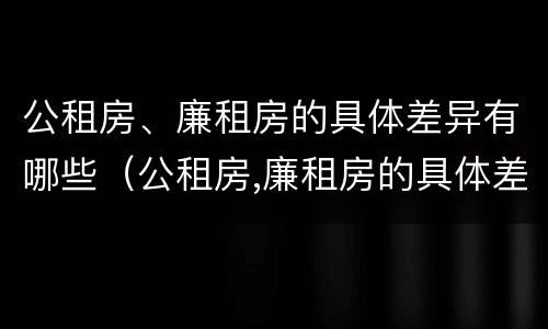 公租房、廉租房的具体差异有哪些（公租房,廉租房的具体差异有哪些方面）