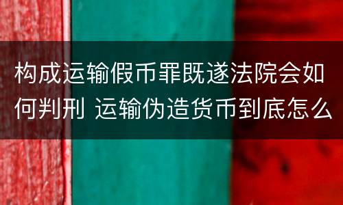 构成运输假币罪既遂法院会如何判刑 运输伪造货币到底怎么定罪