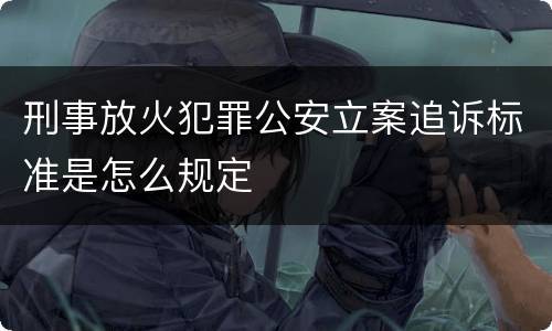 刑事放火犯罪公安立案追诉标准是怎么规定