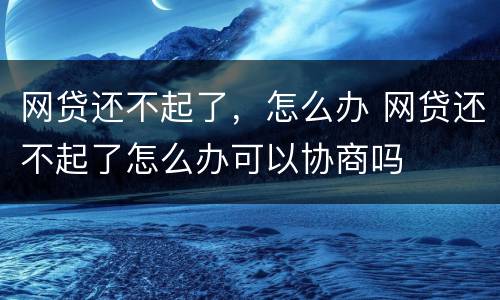 网贷还不起了，怎么办 网贷还不起了怎么办可以协商吗