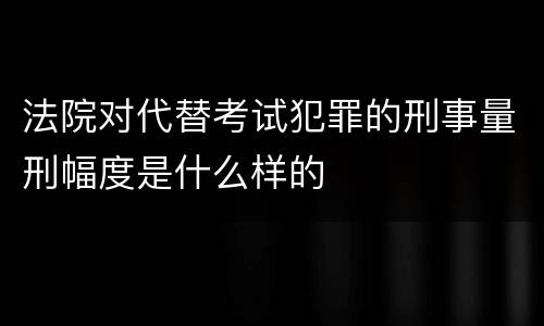 法院对代替考试犯罪的刑事量刑幅度是什么样的