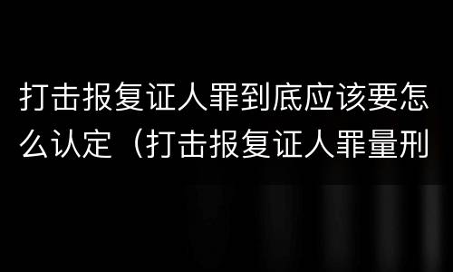打击报复证人罪到底应该要怎么认定（打击报复证人罪量刑标准）