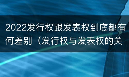 2022发行权跟发表权到底都有何差别（发行权与发表权的关系）