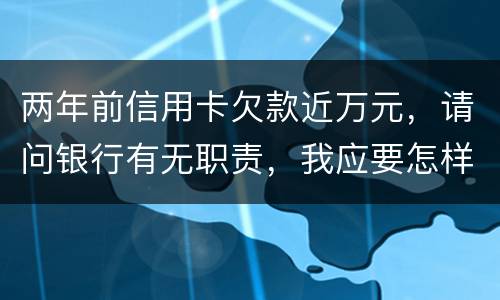 两年前信用卡欠款近万元，请问银行有无职责，我应要怎样做