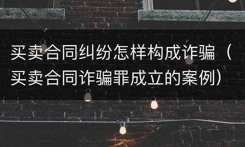 买卖合同纠纷怎样构成诈骗（买卖合同诈骗罪成立的案例）