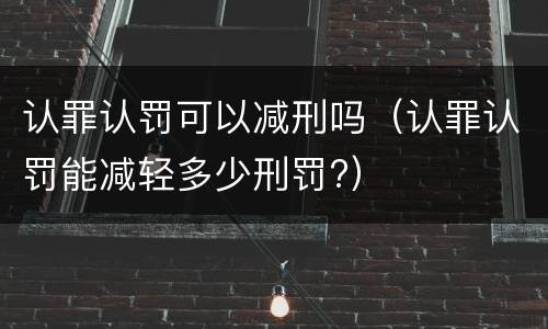 认罪认罚可以减刑吗（认罪认罚能减轻多少刑罚?）