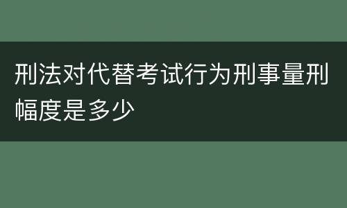 刑法对代替考试行为刑事量刑幅度是多少