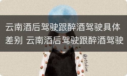 云南酒后驾驶跟醉酒驾驶具体差别 云南酒后驾驶跟醉酒驾驶具体差别在哪