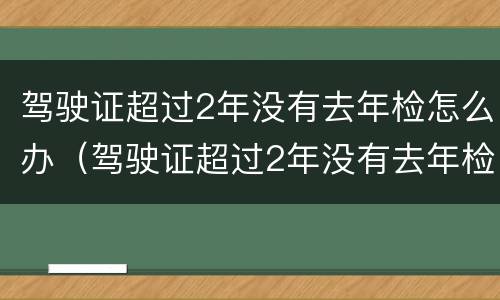 驾驶证超过2年没有去年检怎么办（驾驶证超过2年没有去年检怎么办理）