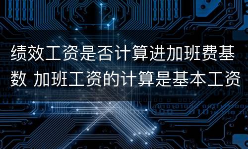 绩效工资是否计算进加班费基数 加班工资的计算是基本工资还是绩效