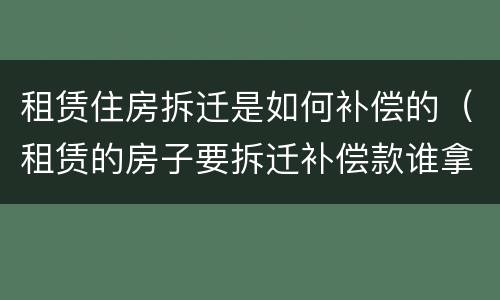 租赁住房拆迁是如何补偿的（租赁的房子要拆迁补偿款谁拿）