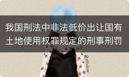 我国刑法中非法低价出让国有土地使用权罪规定的刑事刑罚内容是什么