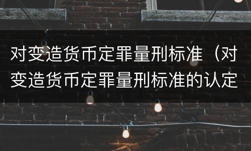 对变造货币定罪量刑标准（对变造货币定罪量刑标准的认定）