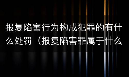 报复陷害行为构成犯罪的有什么处罚（报复陷害罪属于什么罪）