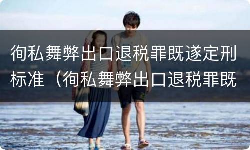 徇私舞弊出口退税罪既遂定刑标准（徇私舞弊出口退税罪既遂定刑标准最新）