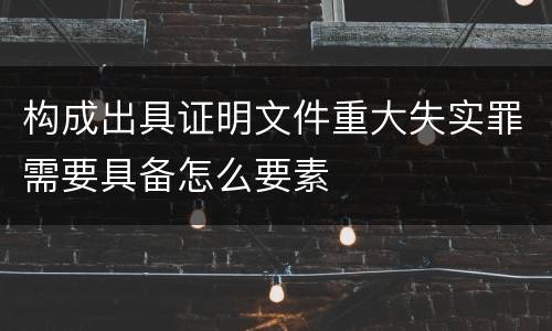 构成出具证明文件重大失实罪需要具备怎么要素