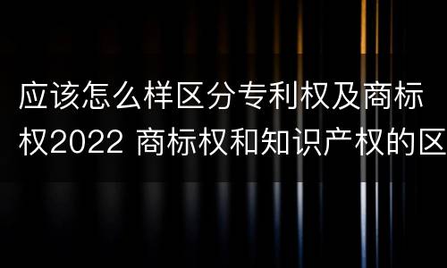 应该怎么样区分专利权及商标权2022 商标权和知识产权的区别