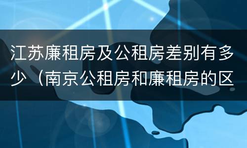 江苏廉租房及公租房差别有多少（南京公租房和廉租房的区别）
