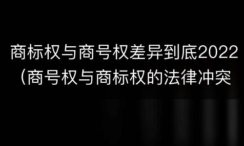 商标权与商号权差异到底2022（商号权与商标权的法律冲突与解决）