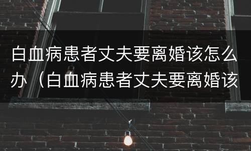 白血病患者丈夫要离婚该怎么办（白血病患者丈夫要离婚该怎么办理）