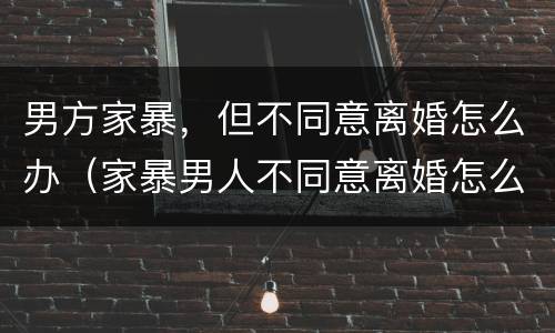 男方家暴，但不同意离婚怎么办（家暴男人不同意离婚怎么办）