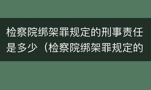 检察院绑架罪规定的刑事责任是多少（检察院绑架罪规定的刑事责任是多少天）