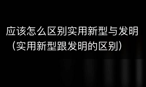 应该怎么区别实用新型与发明（实用新型跟发明的区别）