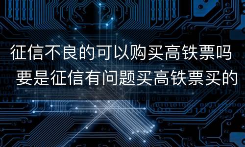 征信不良的可以购买高铁票吗 要是征信有问题买高铁票买的了吗