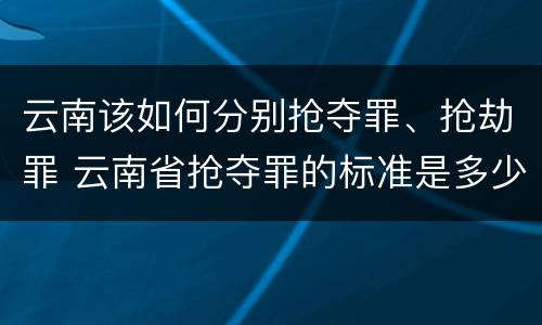 云南该如何分别抢夺罪、抢劫罪 云南省抢夺罪的标准是多少?