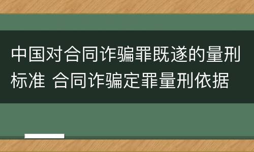 中国对合同诈骗罪既遂的量刑标准 合同诈骗定罪量刑依据