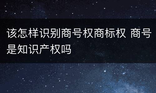 该怎样识别商号权商标权 商号是知识产权吗