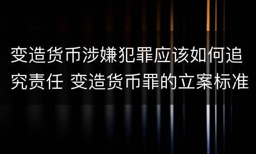 变造货币涉嫌犯罪应该如何追究责任 变造货币罪的立案标准