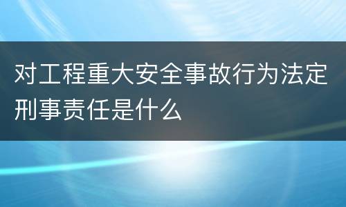 对工程重大安全事故行为法定刑事责任是什么
