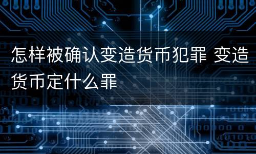 怎样被确认变造货币犯罪 变造货币定什么罪