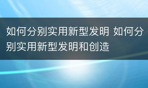 如何分别实用新型发明 如何分别实用新型发明和创造