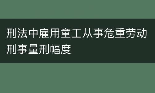 刑法中雇用童工从事危重劳动刑事量刑幅度