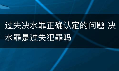 过失决水罪正确认定的问题 决水罪是过失犯罪吗