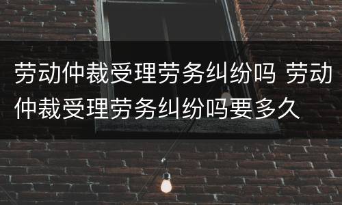 劳动仲裁受理劳务纠纷吗 劳动仲裁受理劳务纠纷吗要多久