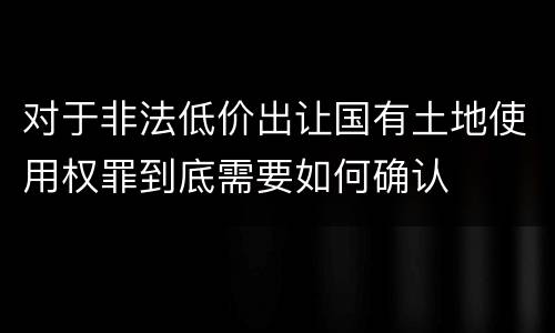 对于非法低价出让国有土地使用权罪到底需要如何确认