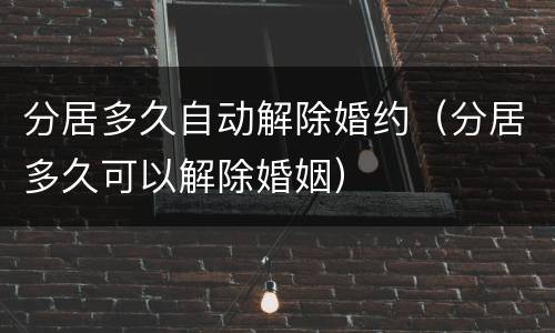 分居多久自动解除婚约（分居多久可以解除婚姻）