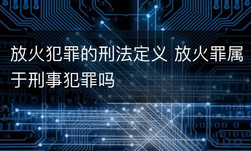 放火犯罪的刑法定义 放火罪属于刑事犯罪吗