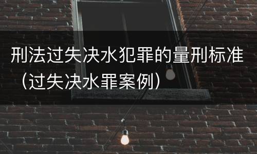 刑法过失决水犯罪的量刑标准（过失决水罪案例）