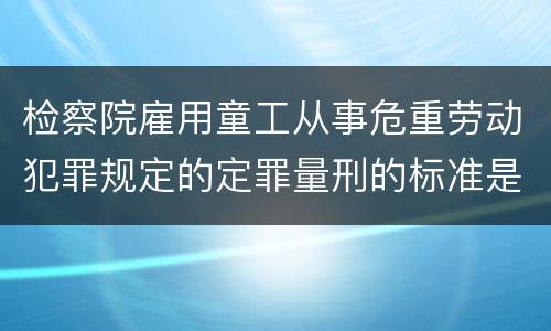 检察院雇用童工从事危重劳动犯罪规定的定罪量刑的标准是怎样的