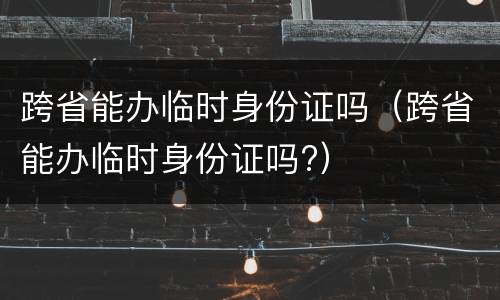 跨省能办临时身份证吗（跨省能办临时身份证吗?）