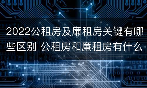 2022公租房及廉租房关键有哪些区别 公租房和廉租房有什么区别?2019年的