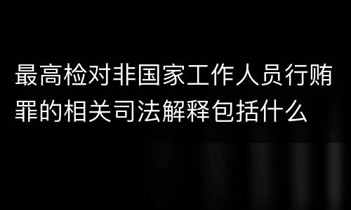 最高检对非国家工作人员行贿罪的相关司法解释包括什么