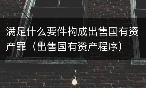 满足什么要件构成出售国有资产罪（出售国有资产程序）