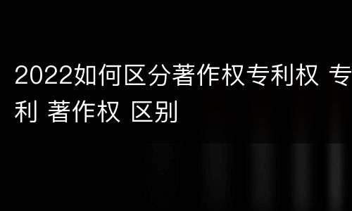 2022如何区分著作权专利权 专利 著作权 区别